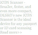 ICON Scanner - Smaller, faster, and even more compact, DESKO's new ICON Scanner is the ideal device for any passport or ID card scanning Read more>>
