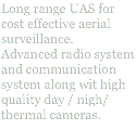 Long range UAS for cost effective aerial surveillance. Advanced radio system and communication system along wit high quality day / nigh/ thermal cameras.