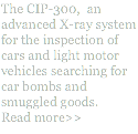 The CIP-300, an advanced X-ray system for the inspection of cars and light motor vehicles searching for car bombs and smuggled goods. Read more>>